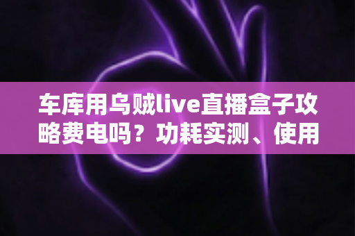 车库用乌贼live直播盒子攻略费电吗?功耗实测、使用技巧与省电指南一文读懂 车库用乌贼live直播盒子攻略费电吗?功耗实测、使用技巧与省电指南一文读懂