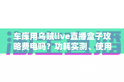 车库用乌贼live直播盒子攻略费电吗?功耗实测、使用技巧与省电指南一文读懂 车库用乌贼live直播盒子攻略费电吗?功耗实测、使用技巧与省电指南一文读懂