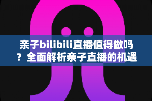 亲子bilibili直播值得做吗？全面解析亲子直播的机遇、挑战、变现路径与新手运营指南