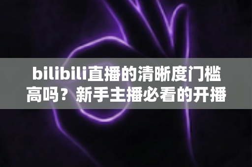 bilibili直播的清晰度门槛高吗?新手主播必看的开播条件与画质优化全攻略 bilibili直播的清晰度门槛高吗?新手主播必看的开播条件与画质优化全攻略