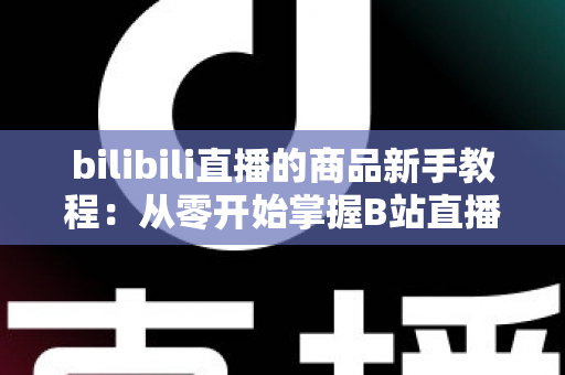 bilibili直播的商品新手教程：从零开始掌握B站直播带货全流程实战指南