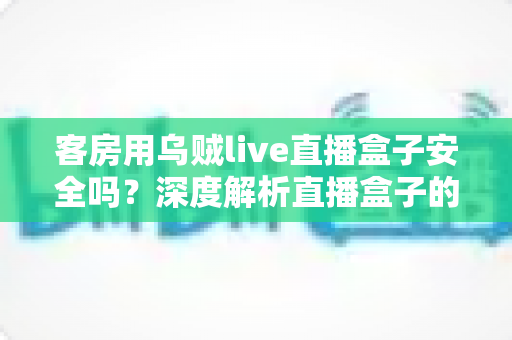 客房用乌贼live直播盒子安全吗?深度解析直播盒子的安全隐患、法律风险与合规替代方案 客房用乌贼live直播盒子安全吗?深度解析直播盒子的安全隐患、法律风险与合规替代方案