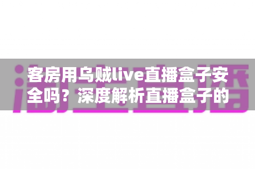 客房用乌贼live直播盒子安全吗？深度解析直播盒子的安全隐患、法律风险与合规替代方案
