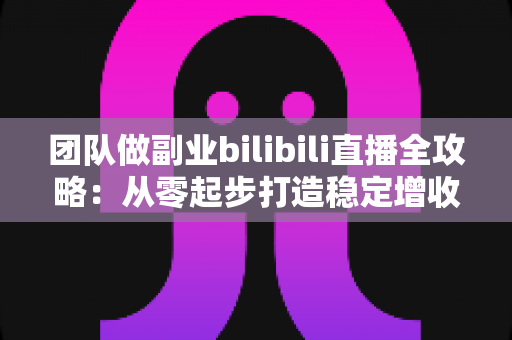 团队做副业bilibili直播全攻略：从零起步打造稳定增收的直播项目实战指南