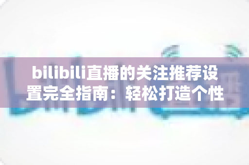 bilibili直播的关注推荐设置完全指南：轻松打造个性化观看与直播体验