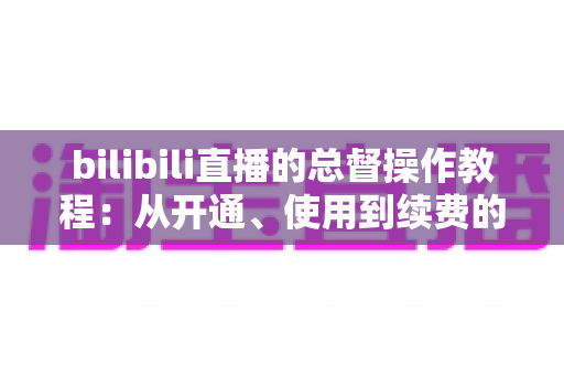 bilibili直播的总督操作教程：从开通、使用到续费的全流程实战指南