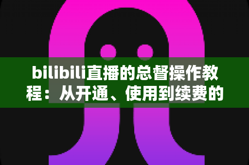 bilibili直播的总督操作教程：从开通、使用到续费的全流程实战指南