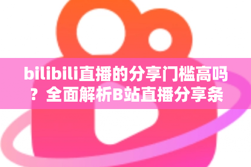 bilibili直播的分享门槛高吗？全面解析B站直播分享条件、操作方法与实用建议