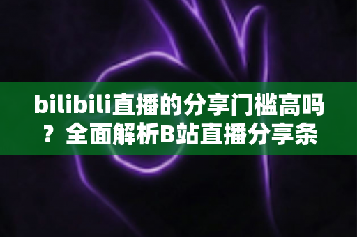 bilibili直播的分享门槛高吗？全面解析B站直播分享条件、操作方法与实用建议
