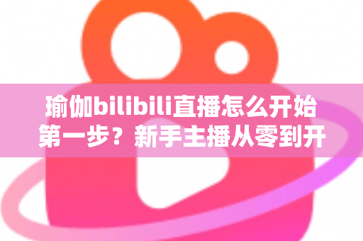 瑜伽bilibili直播怎么开始第一步？新手主播从零到开播的完整实战指南
