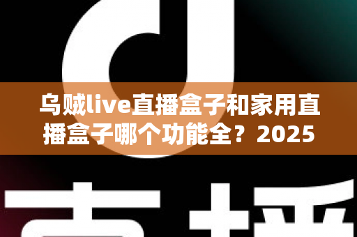 乌贼live直播盒子和家用直播盒子哪个功能全?2025最新功能对比与选购指南 乌贼live直播盒子和家用直播盒子哪个功能全?2025最新功能对比与选购指南