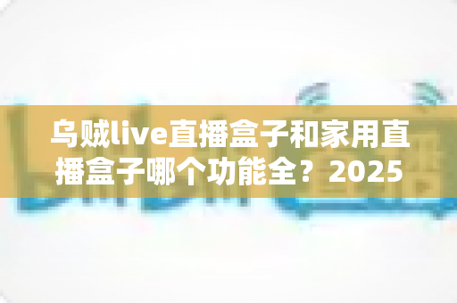 乌贼live直播盒子和家用直播盒子哪个功能全?2025最新功能对比与选购指南 乌贼live直播盒子和家用直播盒子哪个功能全?2025最新功能对比与选购指南