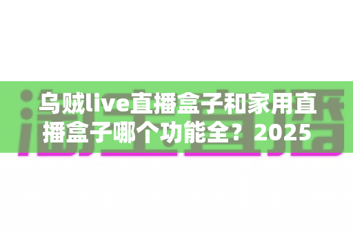 乌贼live直播盒子和家用直播盒子哪个功能全？2025最新功能对比与选购指南