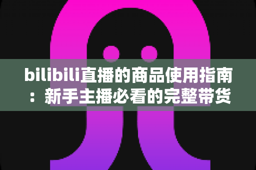 bilibili直播的商品使用指南:新手主播必看的完整带货运营教程 bilibili直播的商品使用指南:新手主播必看的完整带货运营教程