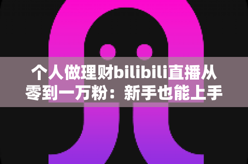 个人做理财bilibili直播从零到一万粉：新手也能上手的财经直播间运营实战指南