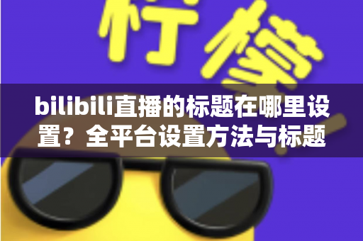 bilibili直播的标题在哪里设置？全平台设置方法与标题优化技巧一文讲透