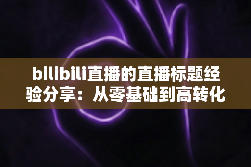 bilibili直播的直播标题经验分享：从零基础到高转化的标题优化全攻略