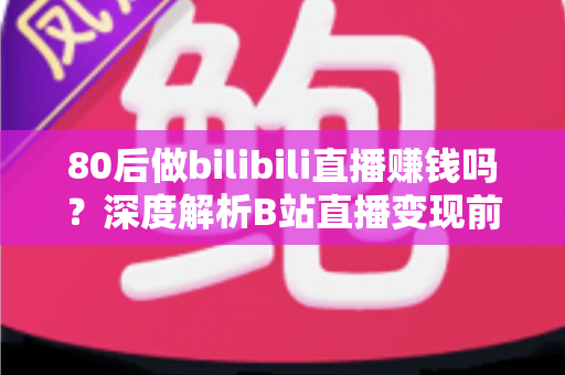 80后做bilibili直播赚钱吗？深度解析B站直播变现前景、收入现状与实操指南