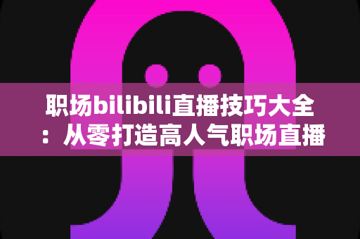 职场bilibili直播技巧大全：从零打造高人气职场直播间的实战指南