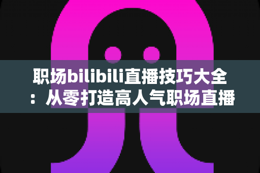 职场bilibili直播技巧大全：从零打造高人气职场直播间的实战指南