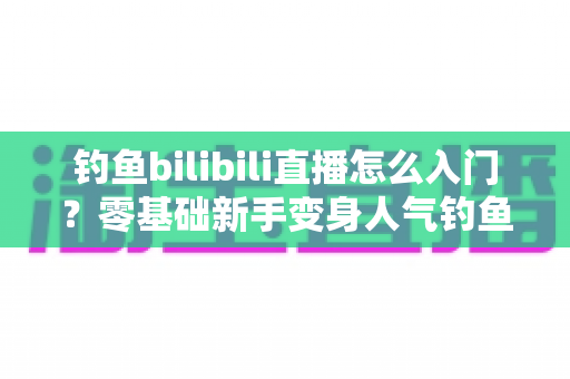 钓鱼bilibili直播怎么入门?零基础新手变身人气钓鱼主播的完整实战指南 钓鱼bilibili直播怎么入门?零基础新手变身人气钓鱼主播的完整实战指南