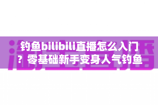 钓鱼bilibili直播怎么入门？零基础新手变身人气钓鱼主播的完整实战指南
