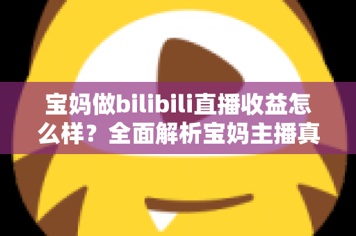 宝妈做bilibili直播收益怎么样？全面解析宝妈主播真实收入与变现指南