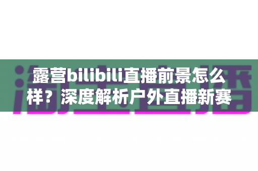 露营bilibili直播前景怎么样?深度解析户外直播新赛道的机遇与挑战 露营bilibili直播前景怎么样?深度解析户外直播新赛道的机遇与挑战