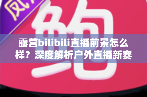 露营bilibili直播前景怎么样?深度解析户外直播新赛道的机遇与挑战 露营bilibili直播前景怎么样?深度解析户外直播新赛道的机遇与挑战