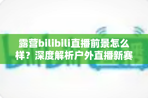 露营bilibili直播前景怎么样？深度解析户外直播新赛道的机遇与挑战