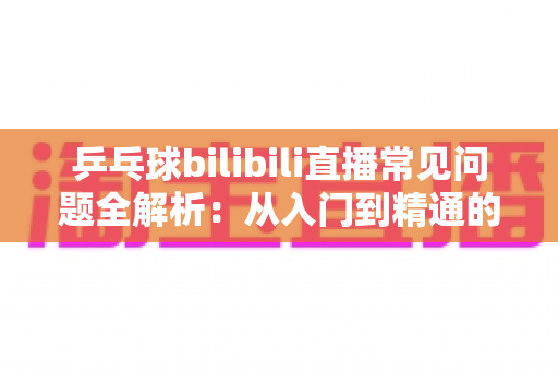 乒乓球bilibili直播常见问题全解析：从入门到精通的一站式观赛指南