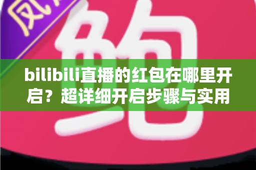 bilibili直播的红包在哪里开启?超详细开启步骤与实用攻略全解析 bilibili直播的红包在哪里开启?超详细开启步骤与实用攻略全解析