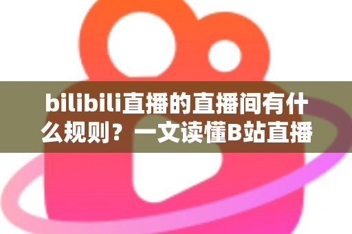 bilibili直播的直播间有什么规则？一文读懂B站直播社区规范与避坑指南