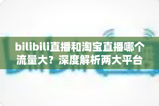 bilibili直播和淘宝直播哪个流量大？深度解析两大平台流量差异与运营选择指南