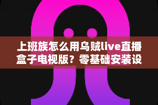 上班族怎么用乌贼live直播盒子电视版?零基础安装设置与大屏高效观看全攻略 上班族怎么用乌贼live直播盒子电视版?零基础安装设置与大屏高效观看全攻略