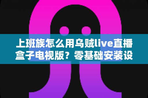 上班族怎么用乌贼live直播盒子电视版？零基础安装设置与大屏高效观看全攻略