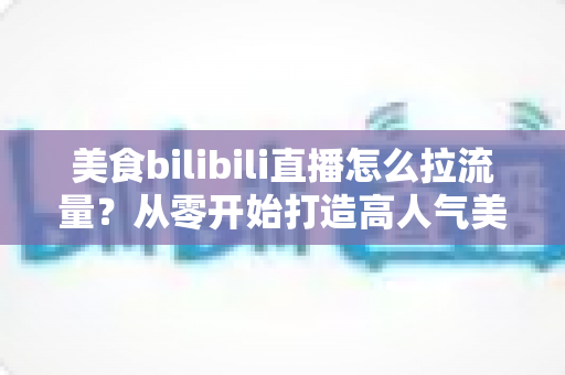 美食bilibili直播怎么拉流量?从零开始打造高人气美食直播间的实战全攻略 美食bilibili直播怎么拉流量?从零开始打造高人气美食直播间的实战全攻略