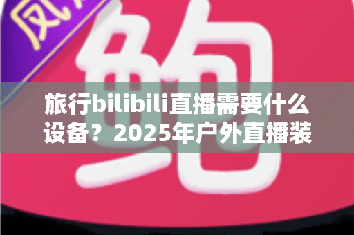 旅行bilibili直播需要什么设备?2025年户外直播装备全攻略,从入门到专业一次看懂 旅行bilibili直播需要什么设备?2025年户外直播装备全攻略,从入门到专业一次看懂