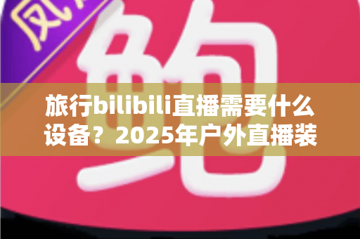 旅行bilibili直播需要什么设备?2025年户外直播装备全攻略,从入门到专业一次看懂 旅行bilibili直播需要什么设备?2025年户外直播装备全攻略,从入门到专业一次看懂