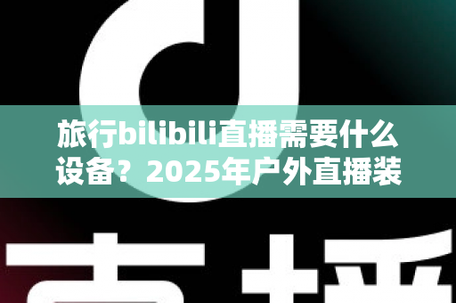 旅行bilibili直播需要什么设备？2025年户外直播装备全攻略，从入门到专业一次看懂