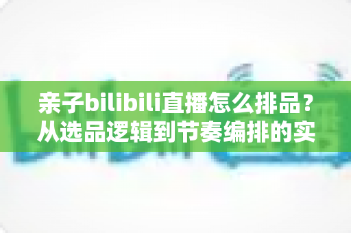 亲子bilibili直播怎么排品?从选品逻辑到节奏编排的实战全攻略 亲子bilibili直播怎么排品?从选品逻辑到节奏编排的实战全攻略