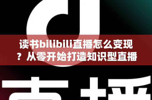 读书bilibili直播怎么变现?从零开始打造知识型直播间的全流程变现指南 读书bilibili直播怎么变现?从零开始打造知识型直播间的全流程变现指南