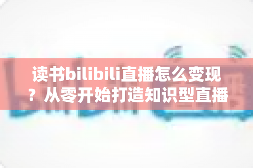 读书bilibili直播怎么变现?从零开始打造知识型直播间的全流程变现指南 读书bilibili直播怎么变现?从零开始打造知识型直播间的全流程变现指南