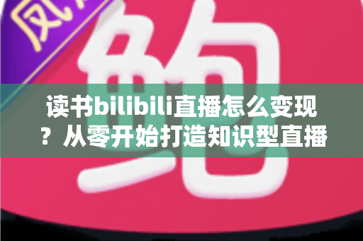 读书bilibili直播怎么变现？从零开始打造知识型直播间的全流程变现指南