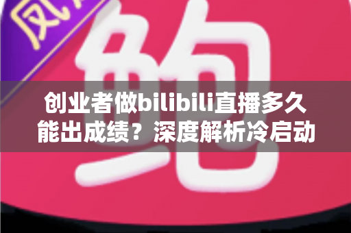 创业者做bilibili直播多久能出成绩?深度解析冷启动周期与快速起号策略 创业者做bilibili直播多久能出成绩?深度解析冷启动周期与快速起号策略