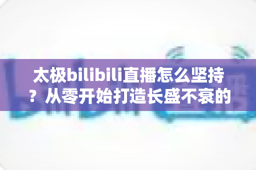 太极bilibili直播怎么坚持？从零开始打造长盛不衰的太极直播间全攻略