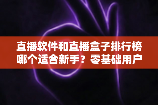直播软件和直播盒子排行榜哪个适合新手？零基础用户的完整入门选购指南