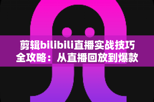 剪辑bilibili直播实战技巧全攻略:从直播回放到爆款视频的高效创作指南 剪辑bilibili直播实战技巧全攻略:从直播回放到爆款视频的高效创作指南