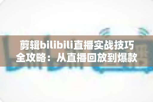 剪辑bilibili直播实战技巧全攻略:从直播回放到爆款视频的高效创作指南 剪辑bilibili直播实战技巧全攻略:从直播回放到爆款视频的高效创作指南