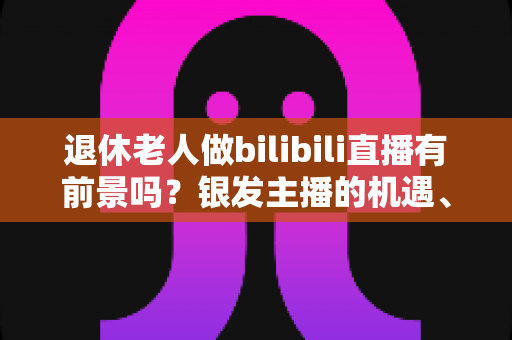 退休老人做bilibili直播有前景吗?银发主播的机遇、挑战与实战指南全解析 退休老人做bilibili直播有前景吗?银发主播的机遇、挑战与实战指南全解析